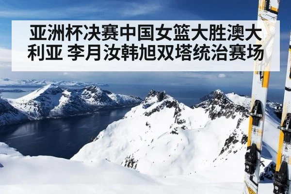 亚洲杯决赛中国女篮大胜澳大利亚 李月汝韩旭双塔统治赛场