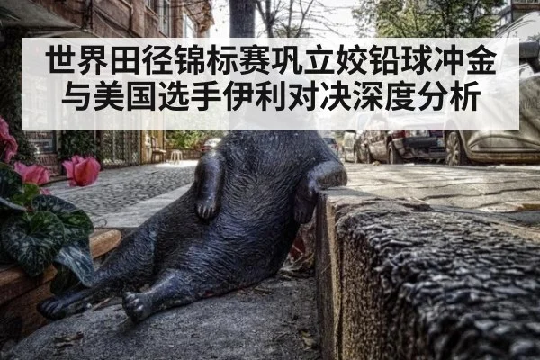 世界田径锦标赛巩立姣铅球冲金与美国选手伊利对决深度分析
